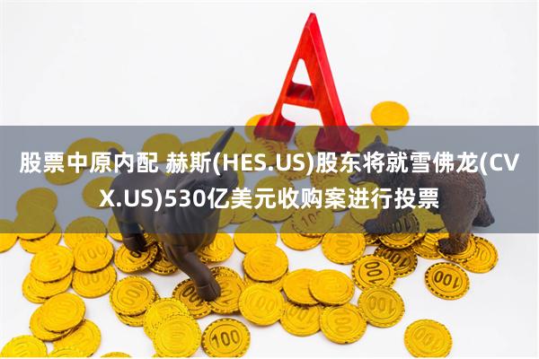 股票中原内配 赫斯(HES.US)股东将就雪佛龙(CVX.US)530亿美元收购案进行投票