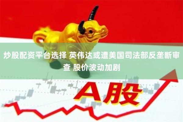 炒股配资平台选择 英伟达或遭美国司法部反垄断审查 股价波动加剧