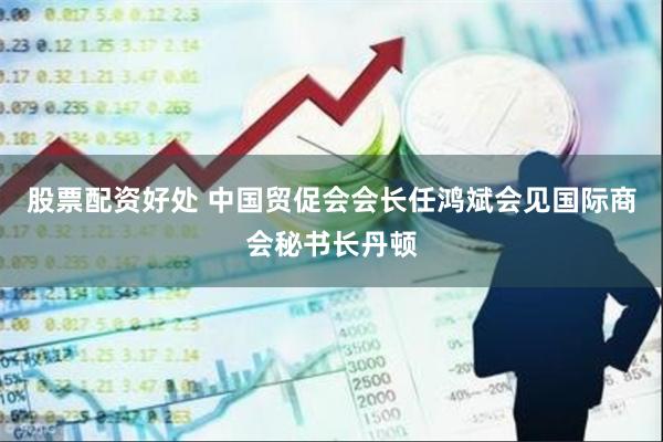 股票配资好处 中国贸促会会长任鸿斌会见国际商会秘书长丹顿
