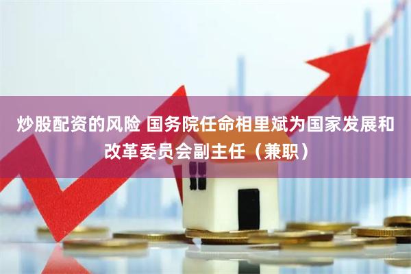 炒股配资的风险 国务院任命相里斌为国家发展和改革委员会副主任（兼职）