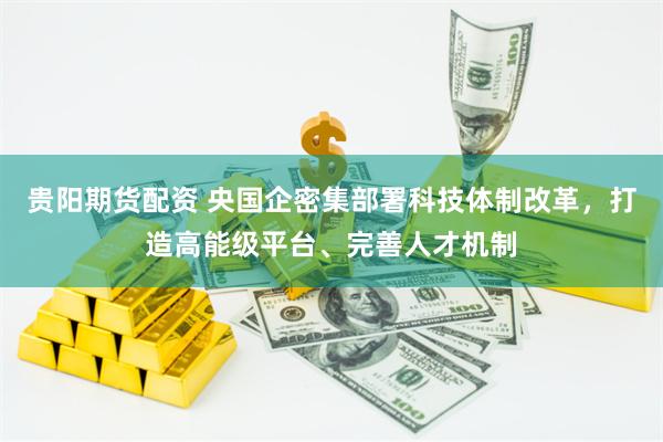 贵阳期货配资 央国企密集部署科技体制改革，打造高能级平台、完善人才机制