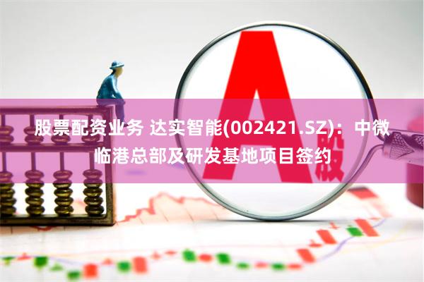 股票配资业务 达实智能(002421.SZ)：中微临港总部及研发基地项目签约