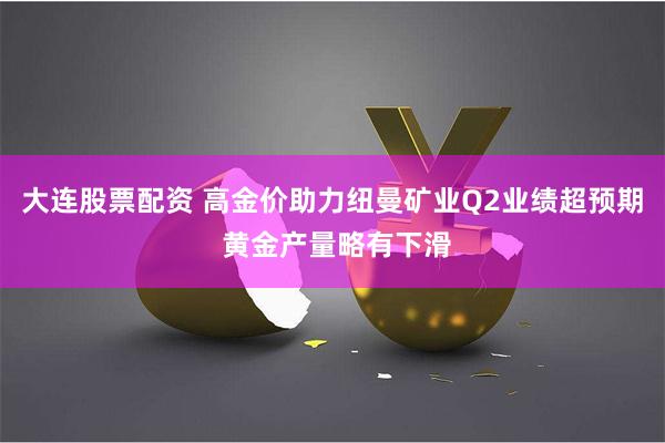 大连股票配资 高金价助力纽曼矿业Q2业绩超预期 黄金产量略有下滑