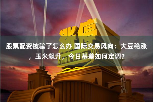 股票配资被骗了怎么办 国际交易风向：大豆稳涨，玉米飙升，今日基差如何定调？