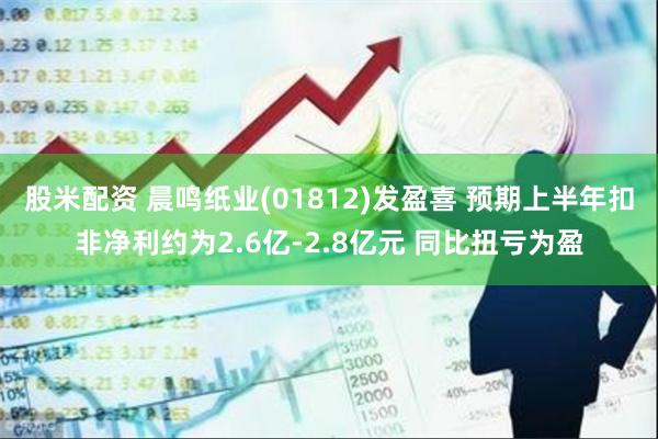 股米配资 晨鸣纸业(01812)发盈喜 预期上半年扣非净利约为2.6亿-2.8亿元 同比扭亏为盈