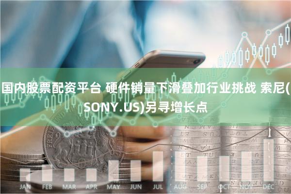 国内股票配资平台 硬件销量下滑叠加行业挑战 索尼(SONY.US)另寻增长点