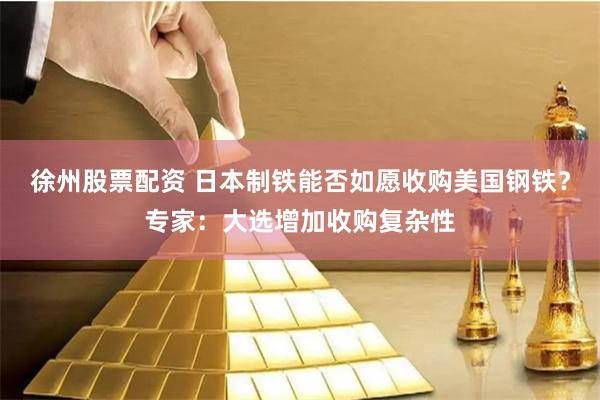 徐州股票配资 日本制铁能否如愿收购美国钢铁？专家：大选增加收购复杂性