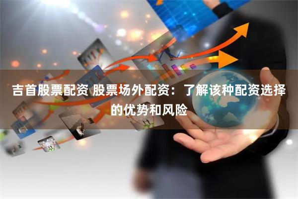 吉首股票配资 股票场外配资：了解该种配资选择的优势和风险