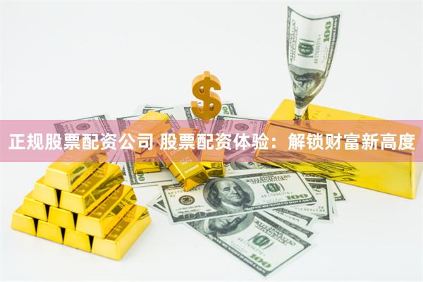 正规股票配资公司 股票配资体验：解锁财富新高度