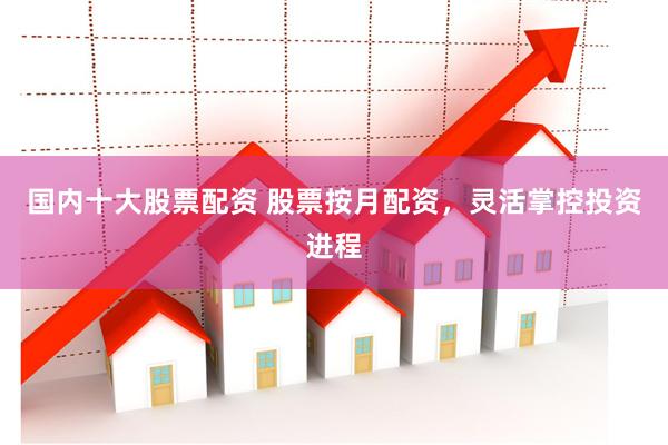 国内十大股票配资 股票按月配资，灵活掌控投资进程
