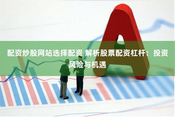 配资炒股网站选择配资 解析股票配资杠杆：投资风险与机遇