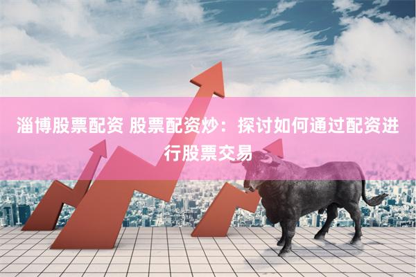 淄博股票配资 股票配资炒：探讨如何通过配资进行股票交易