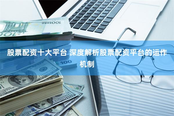股票配资十大平台 深度解析股票配资平台的运作机制