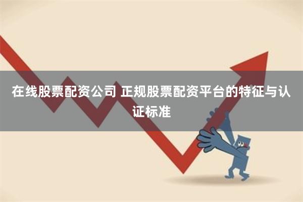 在线股票配资公司 正规股票配资平台的特征与认证标准