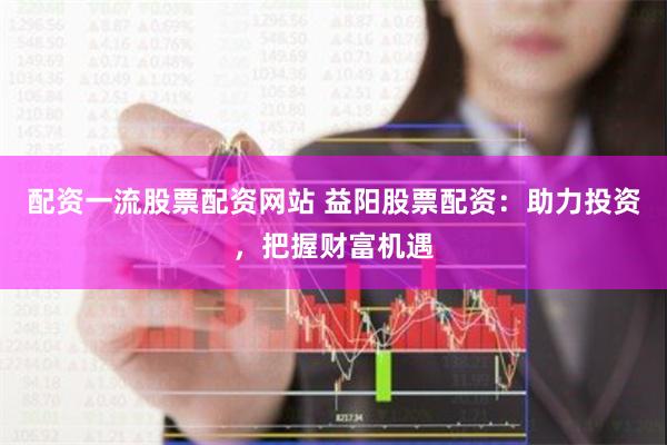 配资一流股票配资网站 益阳股票配资：助力投资，把握财富机遇