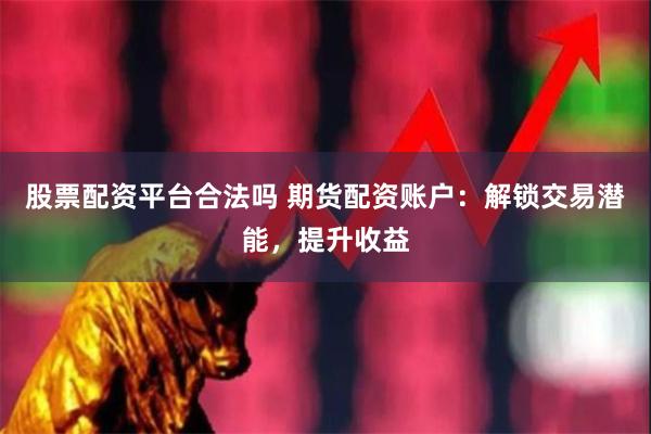 股票配资平台合法吗 期货配资账户：解锁交易潜能，提升收益