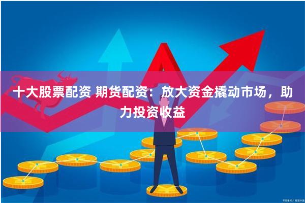 十大股票配资 期货配资：放大资金撬动市场，助力投资收益