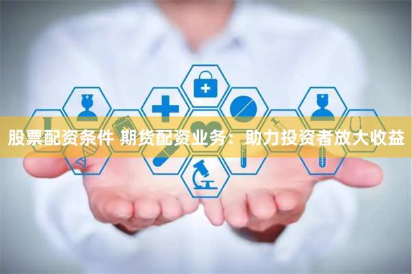 股票配资条件 期货配资业务：助力投资者放大收益
