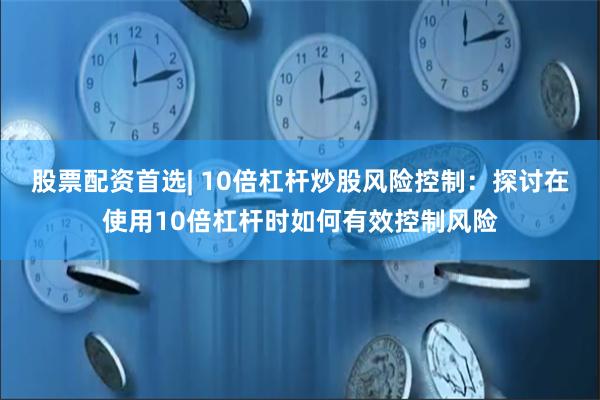 股票配资首选| 10倍杠杆炒股风险控制：探讨在使用10倍杠杆时如何有效控制风险