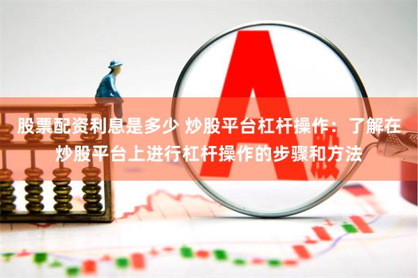 股票配资利息是多少 炒股平台杠杆操作：了解在炒股平台上进行杠杆操作的步骤和方法