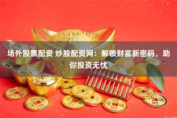 场外股票配资 炒股配资网：解锁财富新密码，助你投资无忧