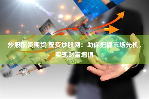 炒股配资期货 配资炒股网：助你把握市场先机，实现财富增值