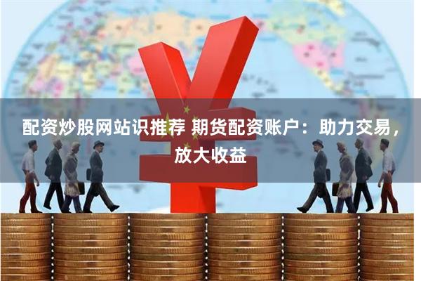 配资炒股网站识推荐 期货配资账户：助力交易，放大收益