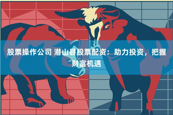 股票操作公司 潜山县股票配资：助力投资，把握财富机遇