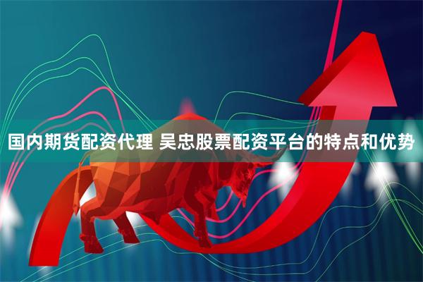 国内期货配资代理 吴忠股票配资平台的特点和优势