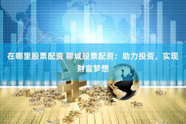 在哪里股票配资 聊城股票配资：助力投资，实现财富梦想