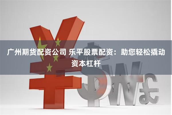 广州期货配资公司 乐平股票配资：助您轻松撬动资本杠杆