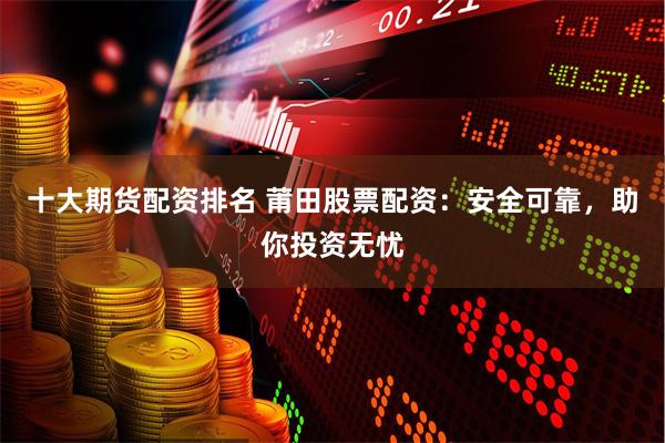 十大期货配资排名 莆田股票配资：安全可靠，助你投资无忧