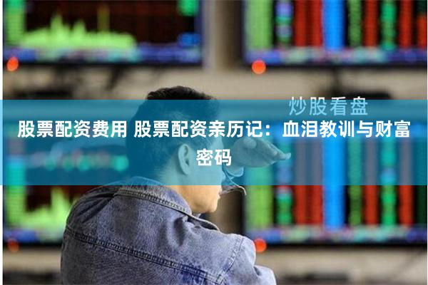 股票配资费用 股票配资亲历记：血泪教训与财富密码