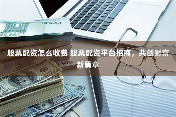 股票配资怎么收费 股票配资平台招商，共创财富新篇章