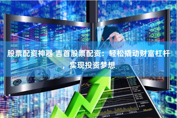 股票配资神器 吉首股票配资：轻松撬动财富杠杆，实现投资梦想