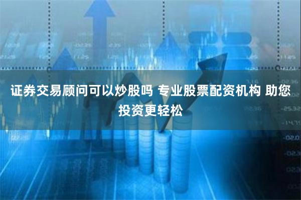证券交易顾问可以炒股吗 专业股票配资机构 助您投资更轻松