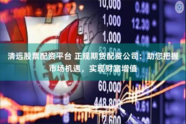 清远股票配资平台 正规期货配资公司：助您把握市场机遇，实现财富增值