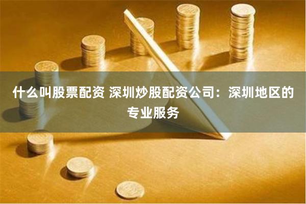 什么叫股票配资 深圳炒股配资公司：深圳地区的专业服务