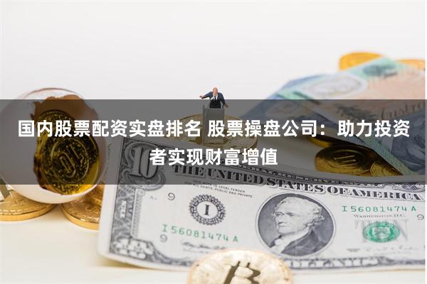 国内股票配资实盘排名 股票操盘公司：助力投资者实现财富增值