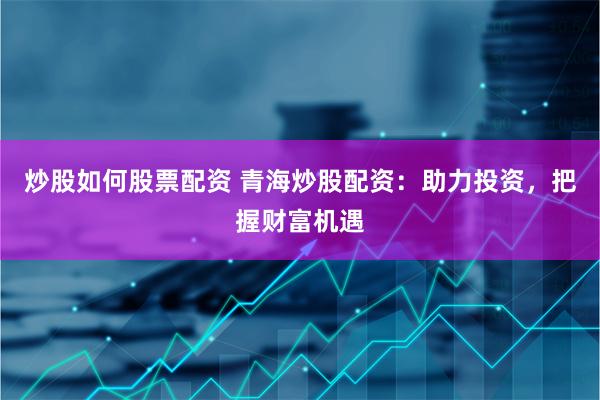 炒股如何股票配资 青海炒股配资：助力投资，把握财富机遇