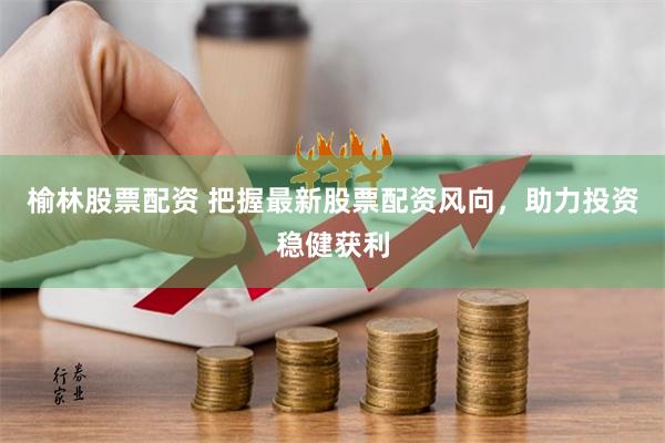 榆林股票配资 把握最新股票配资风向，助力投资稳健获利