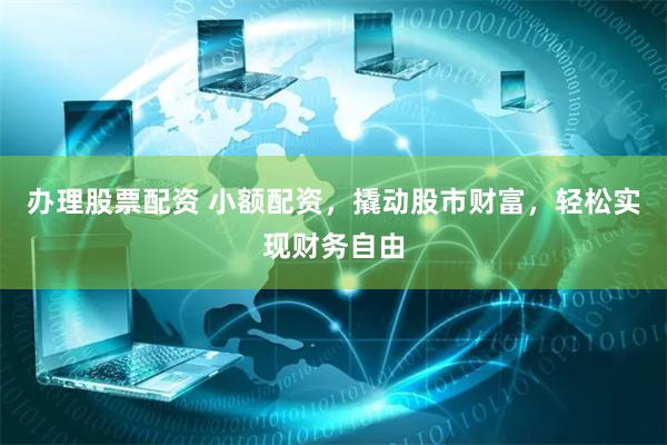 办理股票配资 小额配资，撬动股市财富，轻松实现财务自由