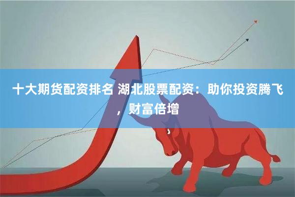 十大期货配资排名 湖北股票配资：助你投资腾飞，财富倍增