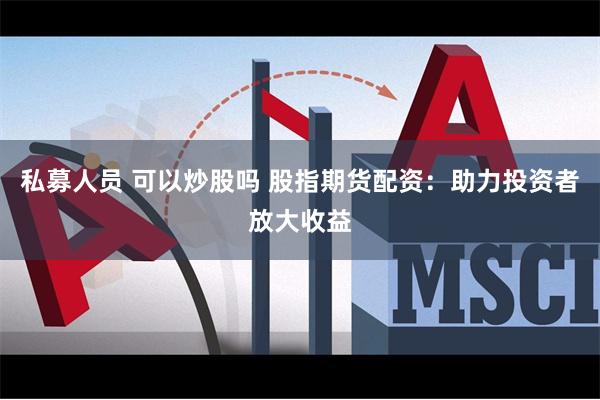 私募人员 可以炒股吗 股指期货配资：助力投资者放大收益