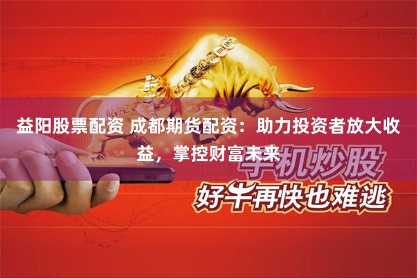 益阳股票配资 成都期货配资：助力投资者放大收益，掌控财富未来