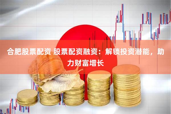 合肥股票配资 股票配资融资：解锁投资潜能，助力财富增长
