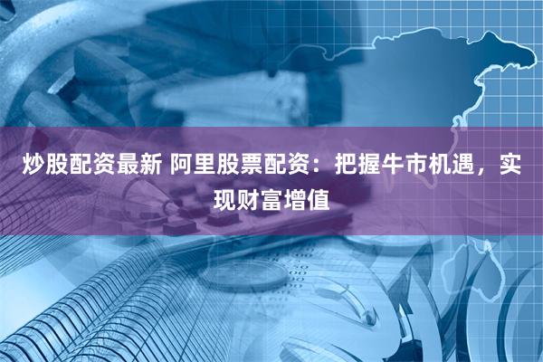 炒股配资最新 阿里股票配资：把握牛市机遇，实现财富增值