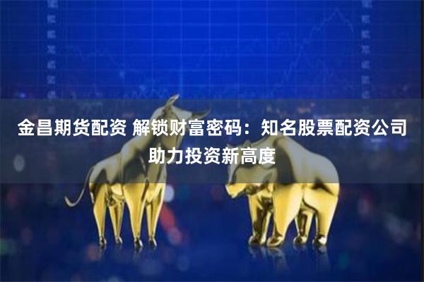 金昌期货配资 解锁财富密码：知名股票配资公司助力投资新高度