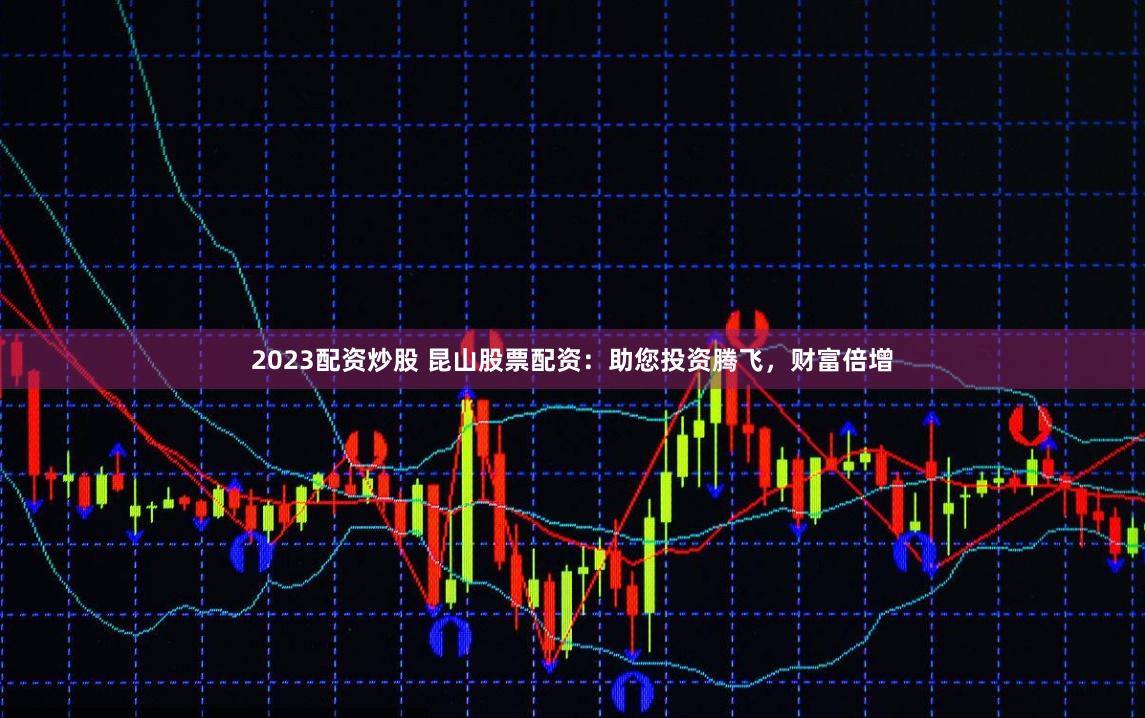 2023配资炒股 昆山股票配资：助您投资腾飞，财富倍增