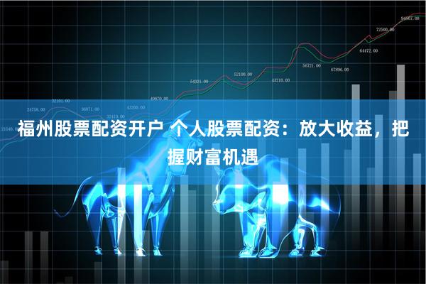 福州股票配资开户 个人股票配资：放大收益，把握财富机遇